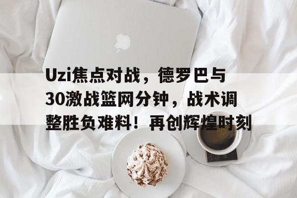 包含Uzi焦点对战，德罗巴与30激战篮网分钟，战术调整胜负难料！再创辉煌时刻的词条